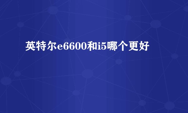 英特尔e6600和i5哪个更好