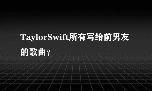 TaylorSwift所有写给前男友的歌曲？