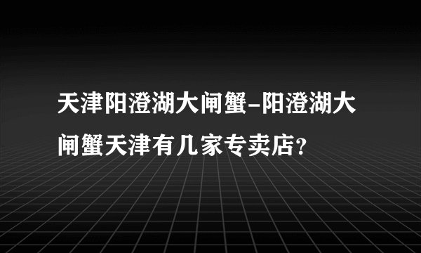 天津阳澄湖大闸蟹-阳澄湖大闸蟹天津有几家专卖店？