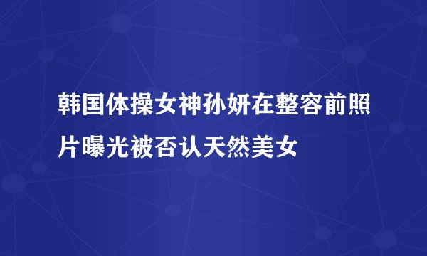 韩国体操女神孙妍在整容前照片曝光被否认天然美女
