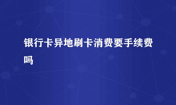 银行卡异地刷卡消费要手续费吗