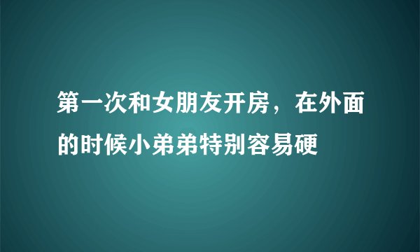 第一次和女朋友开房，在外面的时候小弟弟特别容易硬