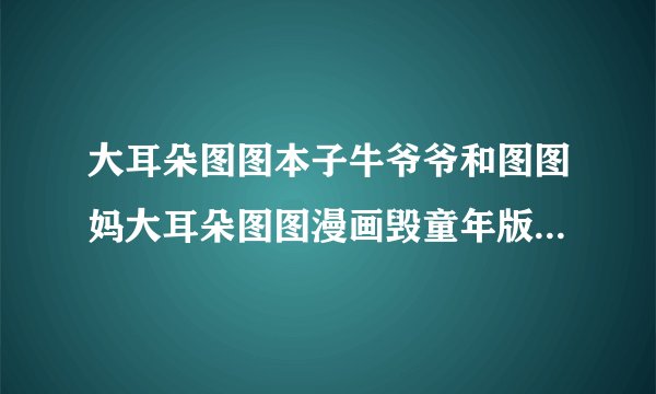 大耳朵图图本子牛爷爷和图图妈大耳朵图图漫画毁童年版本怎么了_飞外