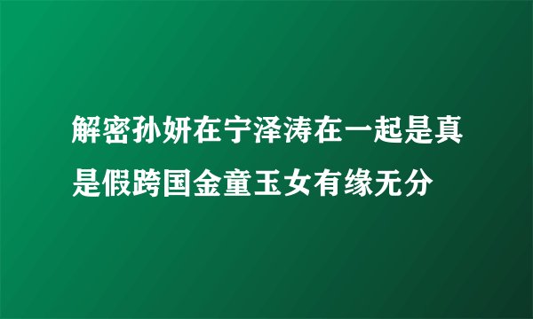 解密孙妍在宁泽涛在一起是真是假跨国金童玉女有缘无分