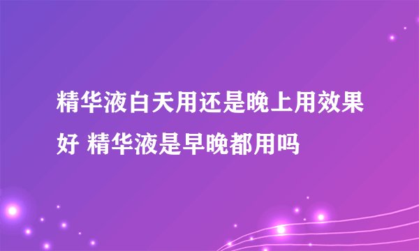 精华液白天用还是晚上用效果好 精华液是早晚都用吗