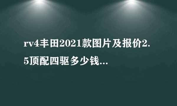 rv4丰田2021款图片及报价2.5顶配四驱多少钱，2021款丰田荣放配置参数