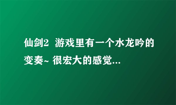 仙剑2  游戏里有一个水龙吟的变奏~ 很宏大的感觉~~谁有给个~