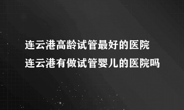 连云港高龄试管最好的医院 连云港有做试管婴儿的医院吗
