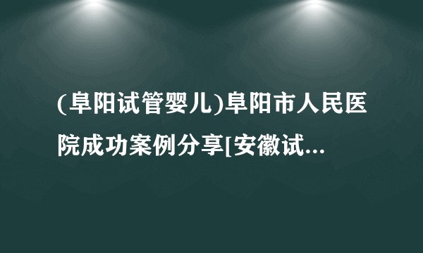 (阜阳试管婴儿)阜阳市人民医院成功案例分享[安徽试管婴儿]