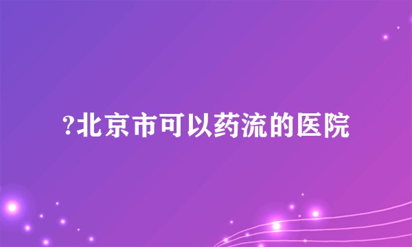 ?北京市可以药流的医院