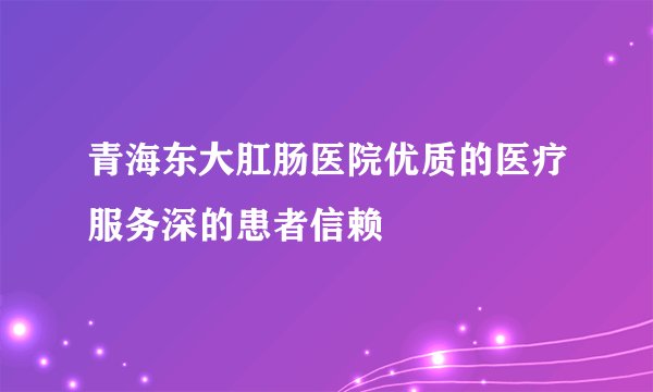 青海东大肛肠医院优质的医疗服务深的患者信赖