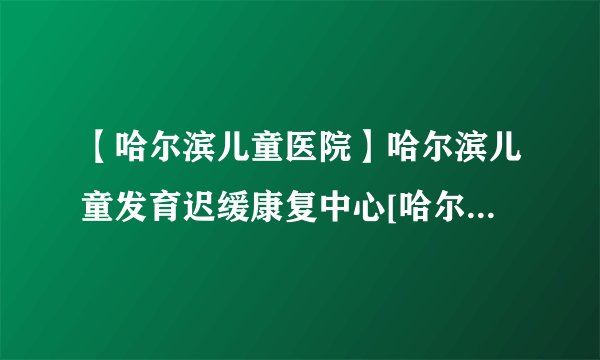 【哈尔滨儿童医院】哈尔滨儿童发育迟缓康复中心[哈尔滨排名前10医院