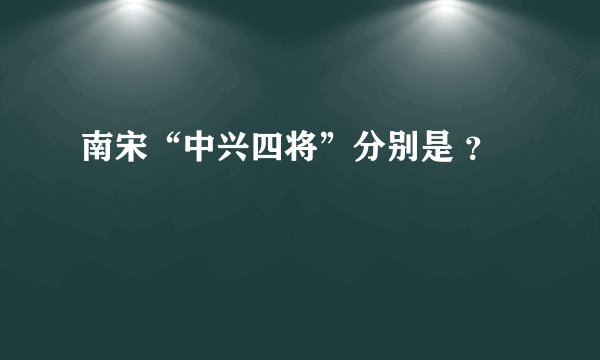 南宋“中兴四将”分别是 ？