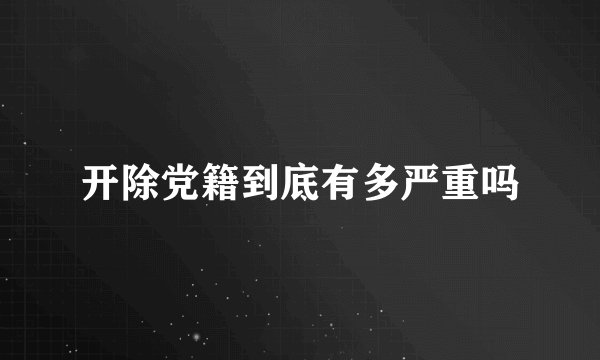 开除党籍到底有多严重吗