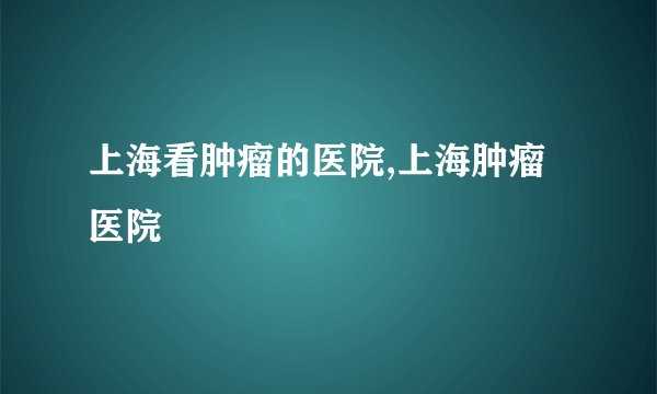 上海看肿瘤的医院,上海肿瘤医院