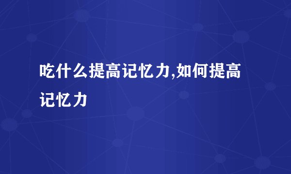 吃什么提高记忆力,如何提高记忆力