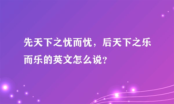 先天下之忧而忧，后天下之乐而乐的英文怎么说？