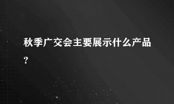 秋季广交会主要展示什么产品？