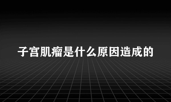 子宫肌瘤是什么原因造成的