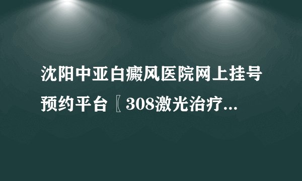 沈阳中亚白癜风医院网上挂号预约平台〖308激光治疗仪多少钱一台〗