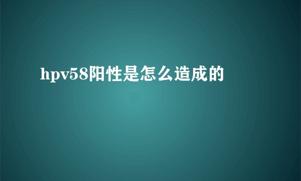 hpv58阳性是怎么造成的