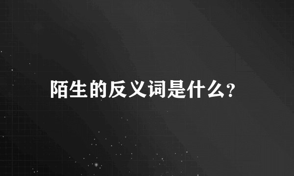 陌生的反义词是什么？