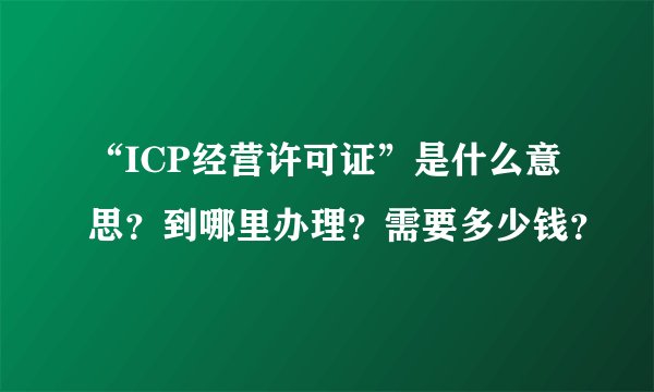 “ICP经营许可证”是什么意思？到哪里办理？需要多少钱？