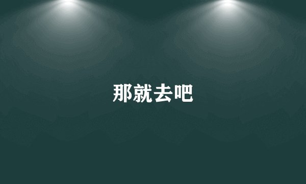 那就去吧