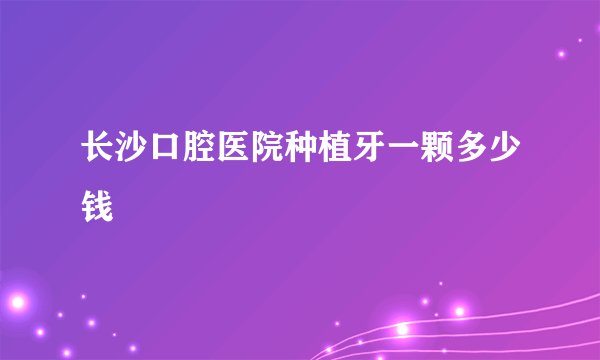长沙口腔医院种植牙一颗多少钱