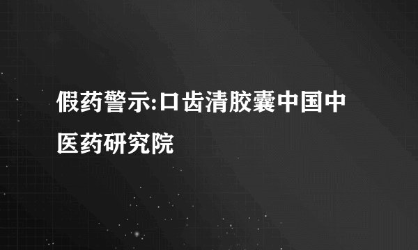 假药警示:口齿清胶囊中国中医药研究院