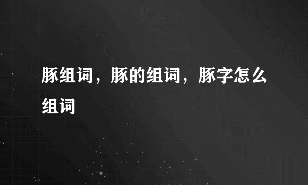 豚组词，豚的组词，豚字怎么组词