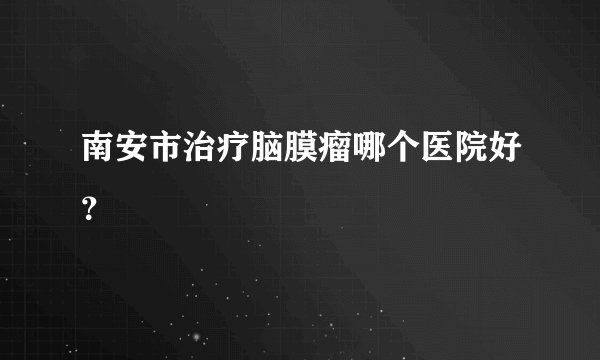 南安市治疗脑膜瘤哪个医院好？