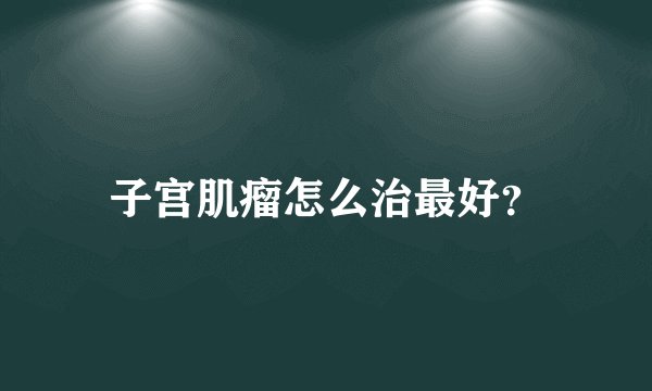 子宫肌瘤怎么治最好？