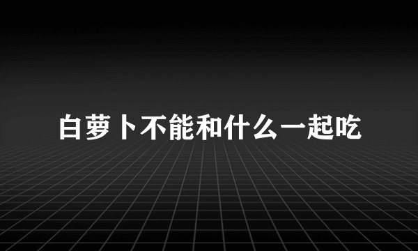 白萝卜不能和什么一起吃