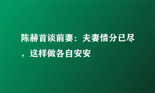 陈赫首谈前妻：夫妻情分已尽，这样做各自安安