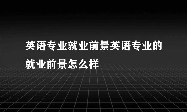 英语专业就业前景英语专业的就业前景怎么样