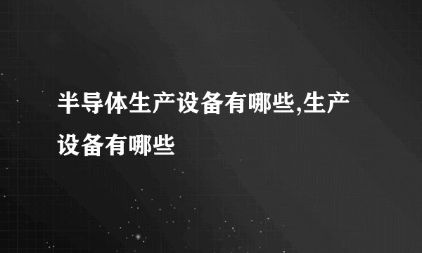 半导体生产设备有哪些,生产设备有哪些
