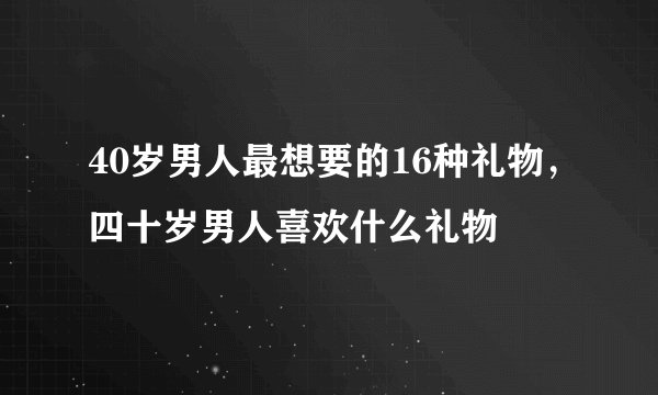 40岁男人最想要的16种礼物,四十岁男人喜欢什么礼物