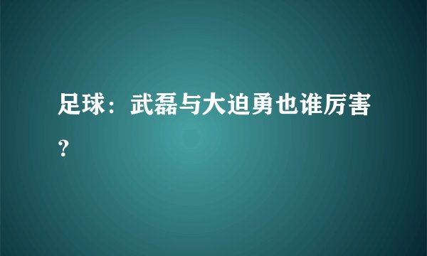 足球：武磊与大迫勇也谁厉害？