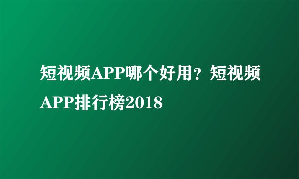短视频APP哪个好用？短视频APP排行榜2018