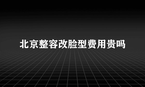 北京整容改脸型费用贵吗