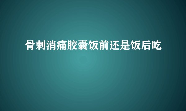 骨刺消痛胶囊饭前还是饭后吃