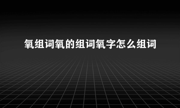 氧组词氧的组词氧字怎么组词