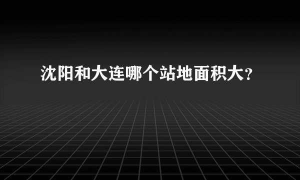 沈阳和大连哪个站地面积大？