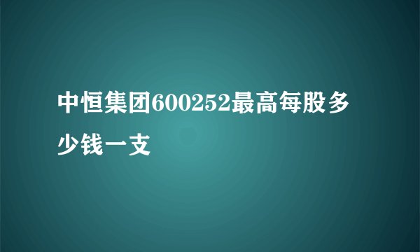 中恒集团600252最高每股多少钱一支