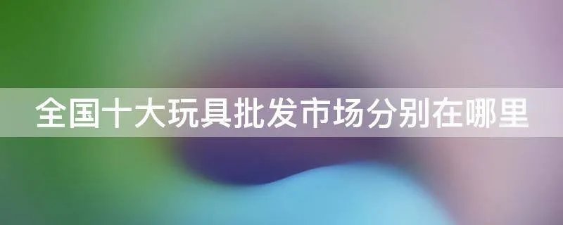 全国十大玩具批发市场分别在哪里