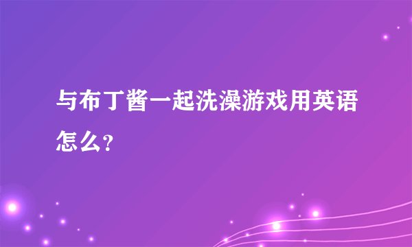 与布丁酱一起洗澡游戏用英语怎么？