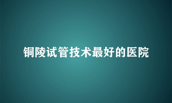 铜陵试管技术最好的医院