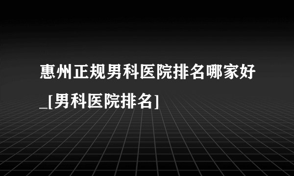 惠州正规男科医院排名哪家好_[男科医院排名]