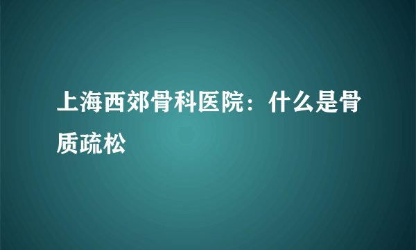 上海西郊骨科医院：什么是骨质疏松